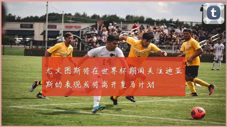 尤文图斯将在世界杯期间关注迪亚斯的表现或将离开皇马计划