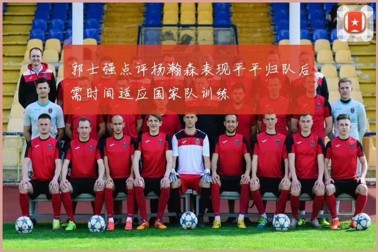 郭士强点评杨瀚森表现平平归队后需时间适应国家队训练