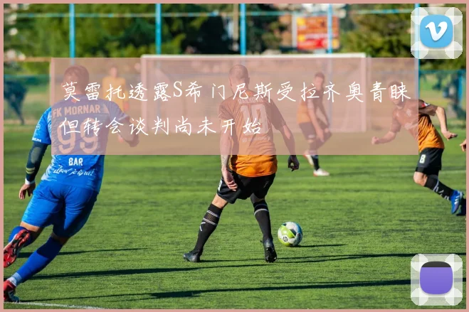 莫雷托透露S希门尼斯受拉齐奥青睐但转会谈判尚未开始