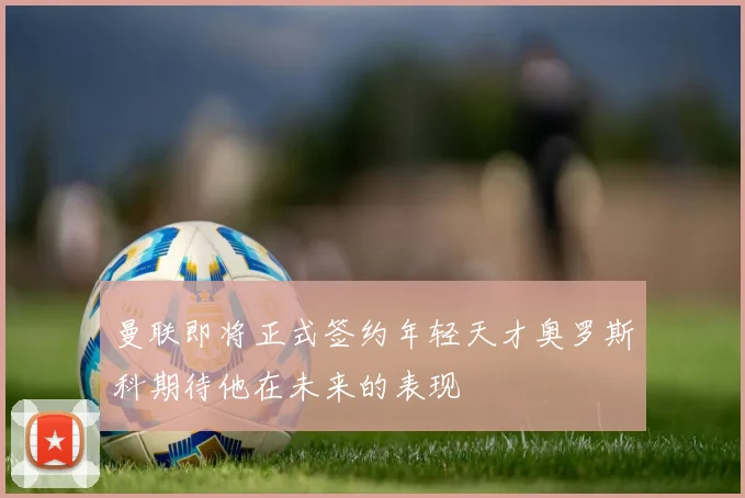 曼联即将正式签约年轻天才奥罗斯科期待他在未来的表现