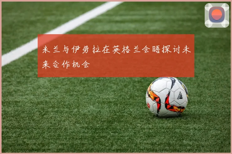 米兰与伊劳拉在英格兰会晤探讨未来合作机会
