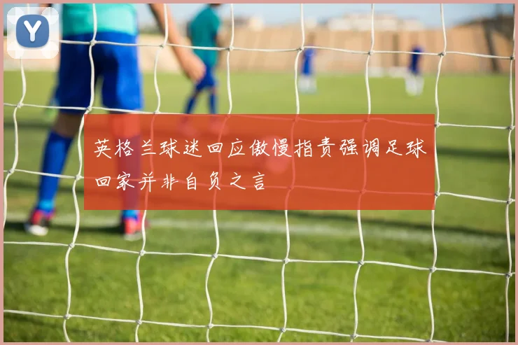 英格兰球迷回应傲慢指责强调足球回家并非自负之言