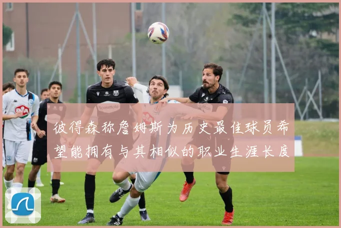 彼得森称詹姆斯为历史最佳球员希望能拥有与其相似的职业生涯长度