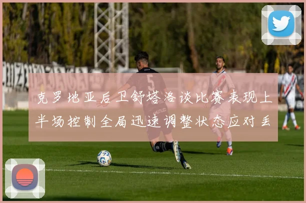 克罗地亚后卫舒塔洛谈比赛表现上半场控制全局迅速调整状态应对丢球