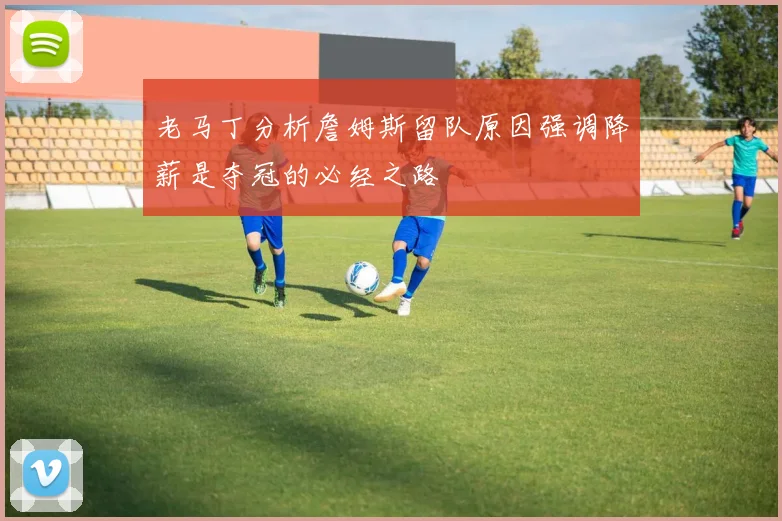 老马丁分析詹姆斯留队原因强调降薪是夺冠的必经之路