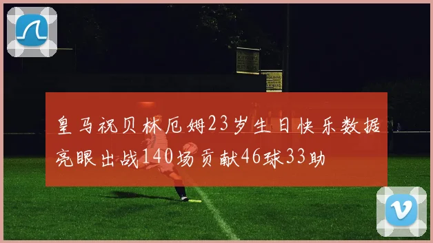 皇马祝贝林厄姆23岁生日快乐数据亮眼出战140场贡献46球33助