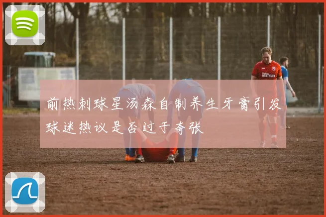 前热刺球星汤森自制养生牙膏引发球迷热议是否过于夸张