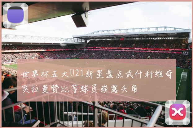 世界杯五大U21新星盘点武什科维奇莫拉曼赞比等球员崭露头角
