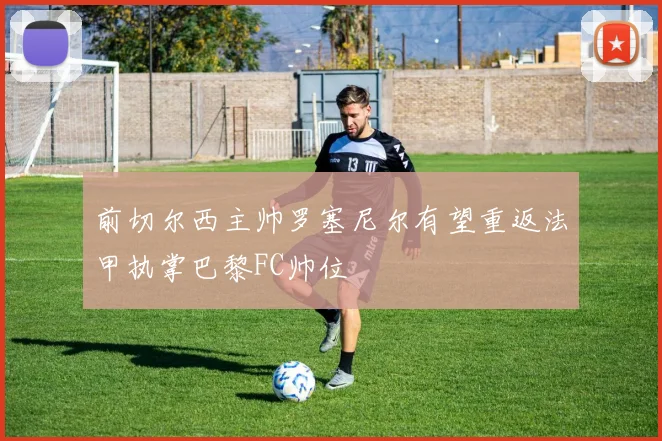 前切尔西主帅罗塞尼尔有望重返法甲执掌巴黎FC帅位