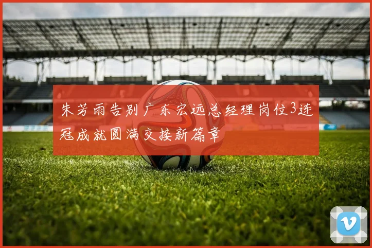 朱芳雨告别广东宏远总经理岗位3连冠成就圆满交接新篇章